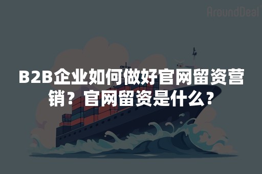 B2B企业如何做好官网留资营销？官网留资是什么？