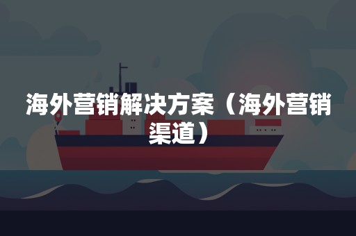 海外营销解决方案（海外营销渠道）