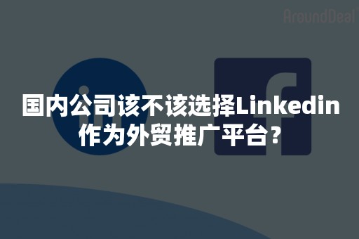 国内公司该不该选择Linkedin作为外贸推广平台？