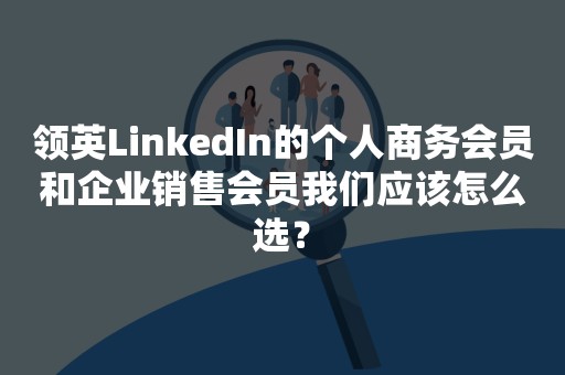 领英LinkedIn的个人商务会员和企业销售会员我们应该怎么选？