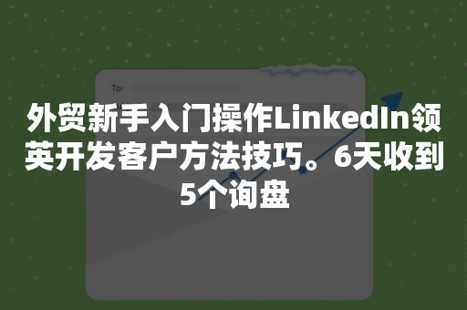 外贸新手入门操作LinkedIn领英开发客户方法技巧。6天收到5个询盘