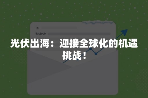 光伏出海：迎接全球化的机遇挑战！