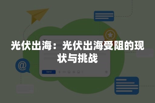 光伏出海：光伏出海受阻的现状与挑战