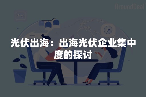 光伏出海：出海光伏企业集中度的探讨