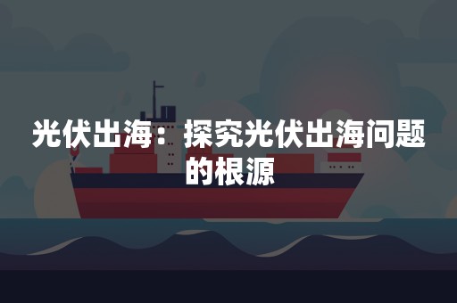 光伏出海：探究光伏出海问题的根源