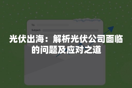 光伏出海：解析光伏公司面临的问题及应对之道