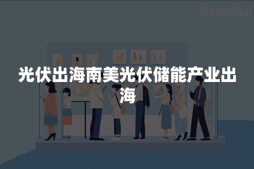 光伏出海南美光伏储能产业出海