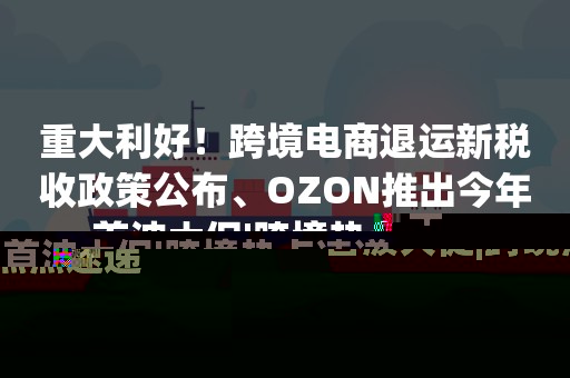 重大利好！跨境电商退运新税收政策公布、OZON推出今年首波大促|跨境热点速递