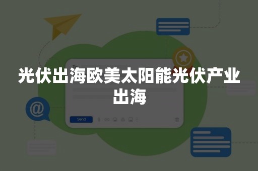 光伏出海欧美太阳能光伏产业出海