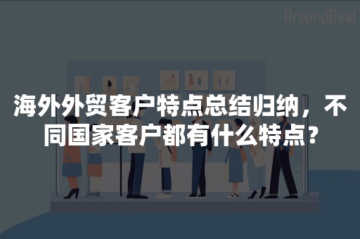 海外外贸客户特点总结归纳，不同国家客户都有什么特点？