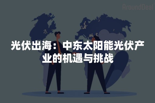 光伏出海：中东太阳能光伏产业的机遇与挑战