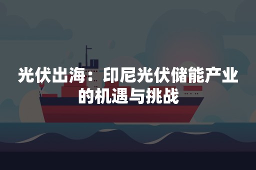 光伏出海：印尼光伏储能产业的机遇与挑战