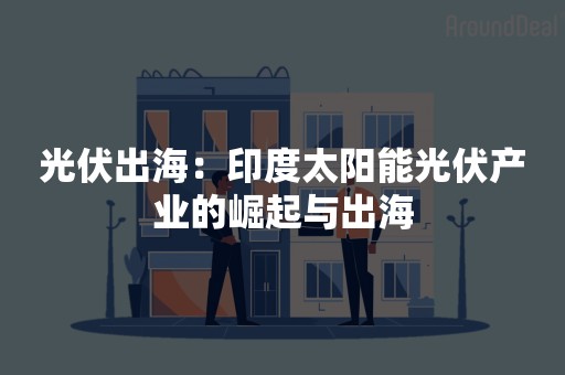 光伏出海：印度太阳能光伏产业的崛起与出海