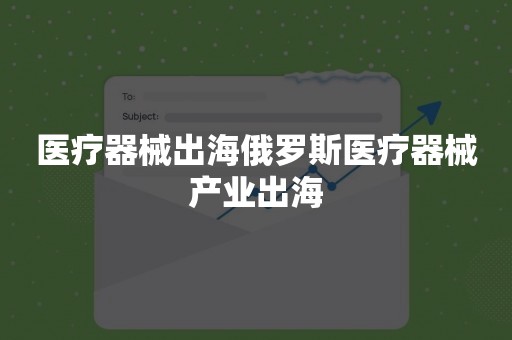 医疗器械出海俄罗斯医疗器械产业出海