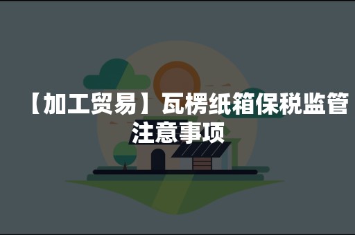 【加工贸易】瓦楞纸箱保税监管注意事项