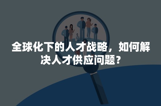 全球化下的人才战略，如何解决人才供应问题？