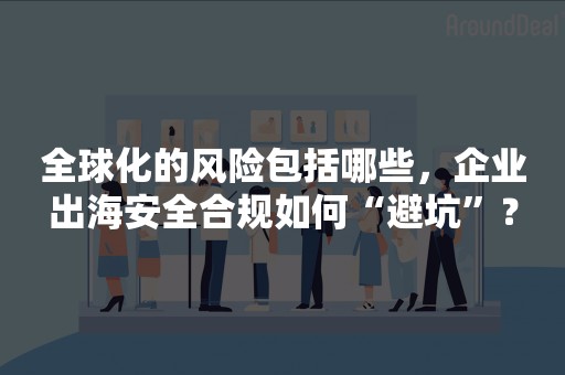 全球化的风险包括哪些，企业出海安全合规如何“避坑”？