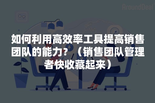 如何利用高效率工具提高销售团队的能力？（销售团队管理者快收藏起来）