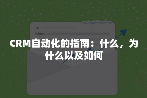 CRM自动化的指南：什么，为什么以及如何