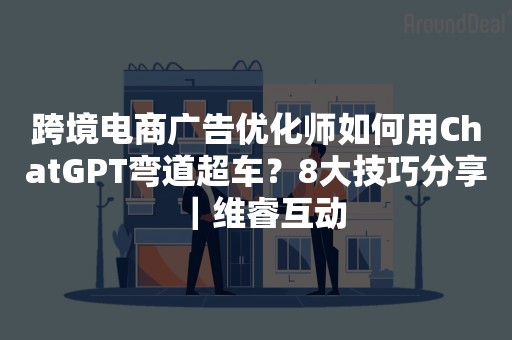 跨境电商广告优化师如何用ChatGPT弯道超车？8大技巧分享｜维睿互动