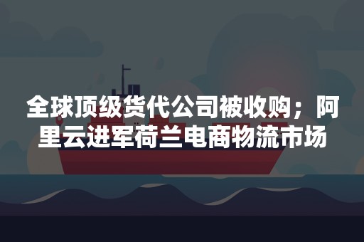 全球顶级货代公司被收购；阿里云进军荷兰电商物流市场