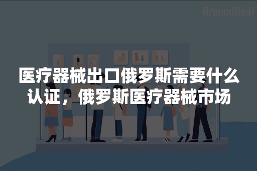 医疗器械出口俄罗斯需要什么认证，俄罗斯医疗器械市场