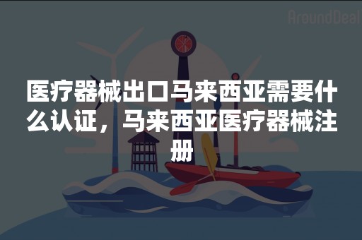 医疗器械出口马来西亚需要什么认证，马来西亚医疗器械注册