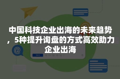 中国科技企业出海的未来趋势，5种提升询盘的方式高效助力企业出海