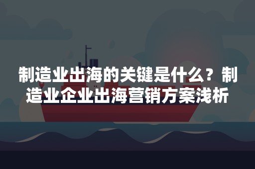 制造业出海的关键是什么？制造业企业出海营销方案浅析