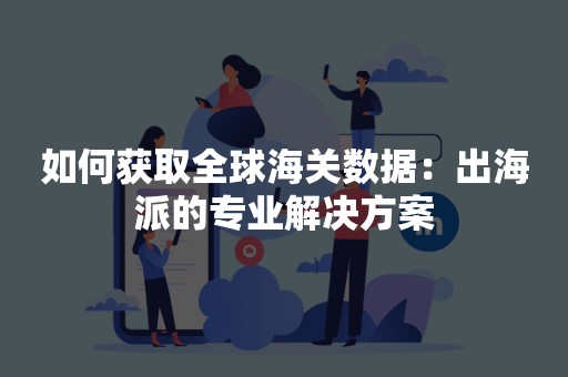 如何获取全球海关数据：出海派的专业解决方案