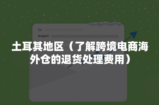 土耳其地区（了解跨境电商海外仓的退货处理费用）