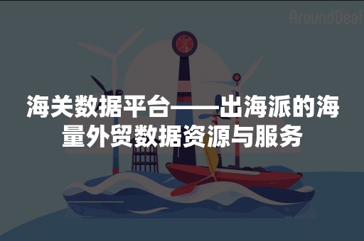 海关数据平台——出海派的海量外贸数据资源与服务