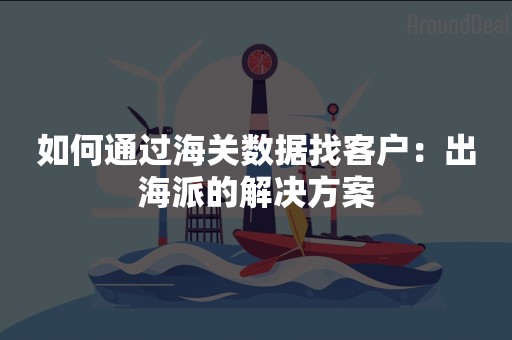 如何通过海关数据找客户：出海派的解决方案