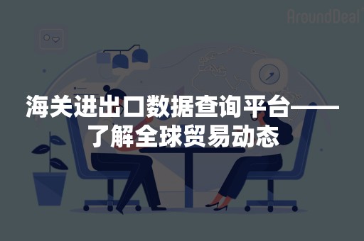 海关进出口数据查询平台——了解全球贸易动态