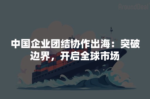 中国企业团结协作出海：突破边界，开启全球市场