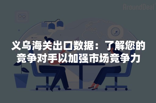 义乌海关出口数据：了解您的竞争对手以加强市场竞争力