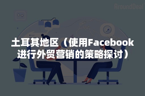 土耳其地区（使用Facebook进行外贸营销的策略探讨）