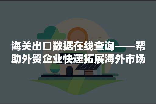 海关出口数据在线查询——帮助外贸企业快速拓展海外市场