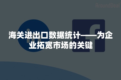 海关进出口数据统计——为企业拓宽市场的关键