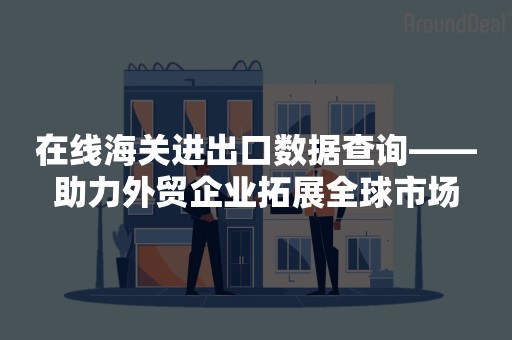 在线海关进出口数据查询——助力外贸企业拓展全球市场