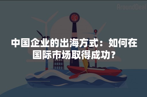 中国企业的出海方式：如何在国际市场取得成功？