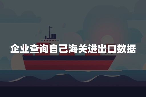 企业查询自己海关进出口数据