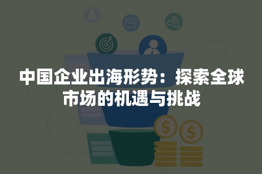 中国企业出海形势：探索全球市场的机遇与挑战