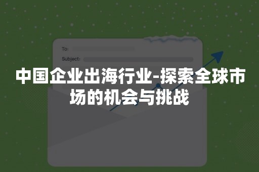 中国企业出海行业-探索全球市场的机会与挑战