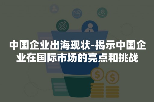 中国企业出海现状-揭示中国企业在国际市场的亮点和挑战