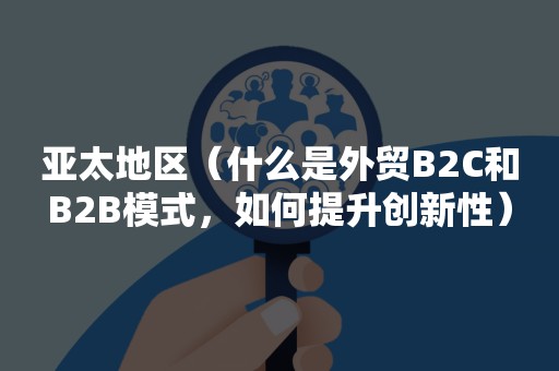 亚太地区（什么是外贸B2C和B2B模式，如何提升创新性）