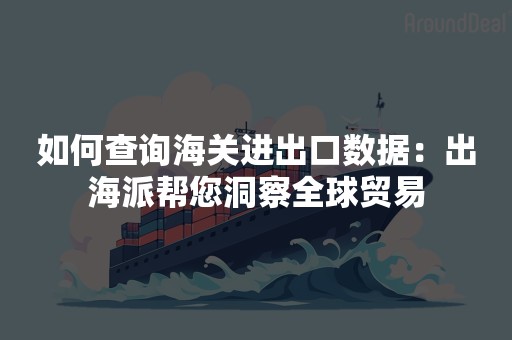 如何查询海关进出口数据：出海派帮您洞察全球贸易