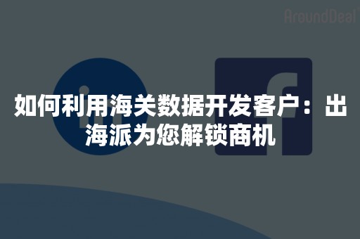 如何利用海关数据开发客户：出海派为您解锁商机