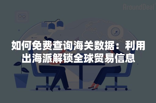 如何免费查询海关数据：利用出海派解锁全球贸易信息