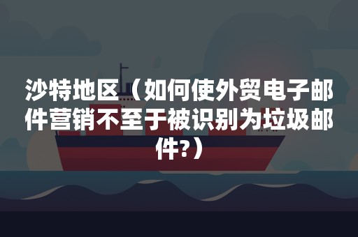 沙特地区（如何使外贸电子邮件营销不至于被识别为垃圾邮件?）